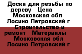 Доска для резьбы по дереву › Цена ­ 300 - Московская обл., Лосино-Петровский г. Строительство и ремонт » Материалы   . Московская обл.,Лосино-Петровский г.